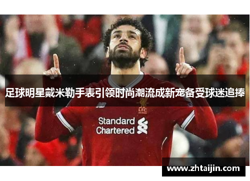 足球明星戴米勒手表引领时尚潮流成新宠备受球迷追捧