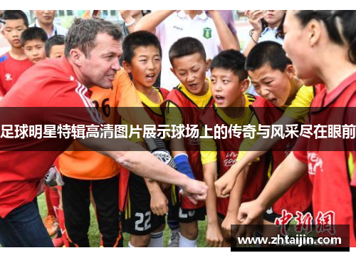 足球明星特辑高清图片展示球场上的传奇与风采尽在眼前