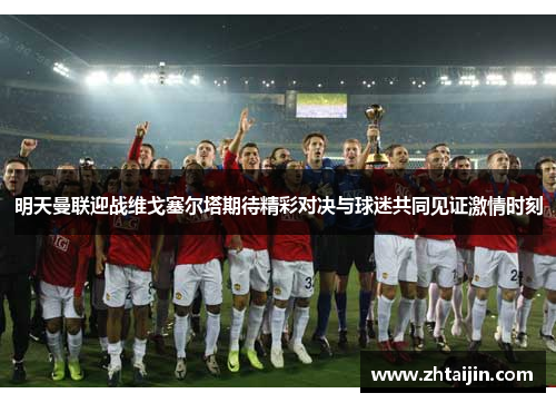 明天曼联迎战维戈塞尔塔期待精彩对决与球迷共同见证激情时刻
